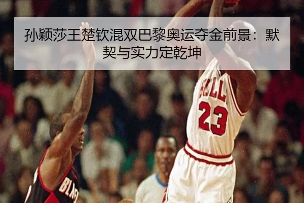 孙颖莎王楚钦混双巴黎奥运夺金前景：默契与实力定乾坤
